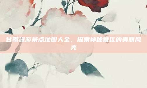甘南旅游景点地图大全，探索神秘藏区的美丽风光