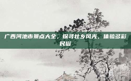 广西河池市景点大全，探寻壮乡风光，体验多彩民俗