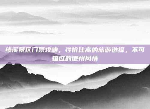 绩溪景区门票攻略，性价比高的旅游选择，不可错过的徽州风情