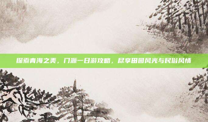 探索青海之美，门源一日游攻略，尽享田园风光与民俗风情