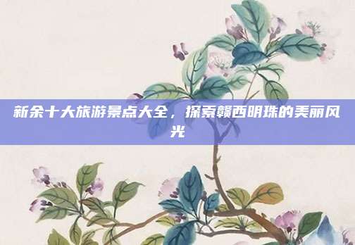 新余十大旅游景点大全，探索赣西明珠的美丽风光