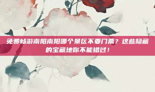 免费畅游南阳南阳哪个景区不要门票？这些隐藏的宝藏地你不能错过！