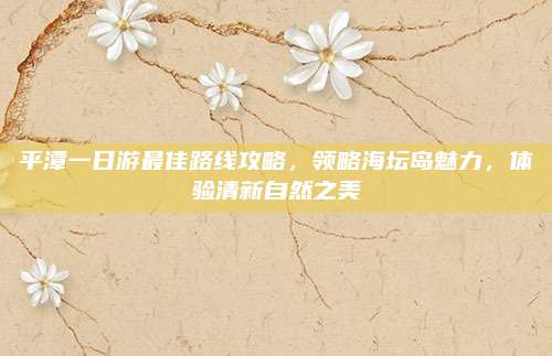 平潭一日游最佳路线攻略，领略海坛岛魅力，体验清新自然之美