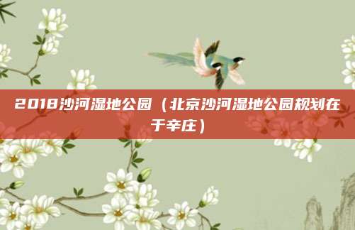 2018沙河湿地公园（北京沙河湿地公园规划在于辛庄）