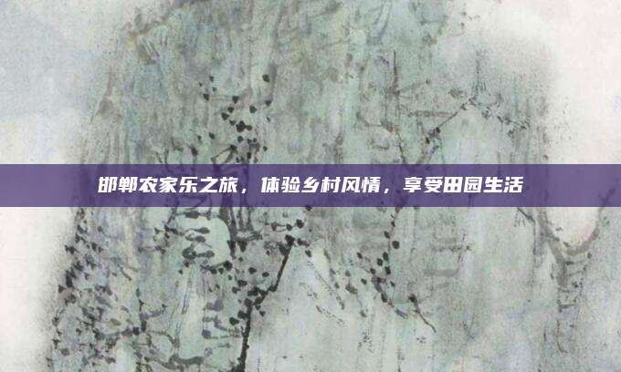 邯郸农家乐之旅，体验乡村风情，享受田园生活