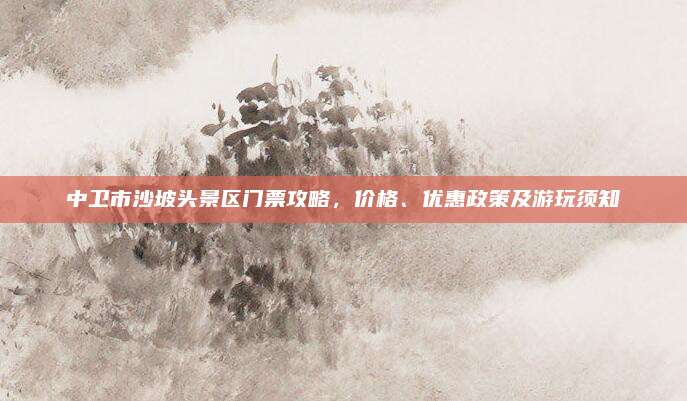 中卫市沙坡头景区门票攻略，价格、优惠政策及游玩须知