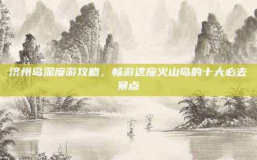 济州岛深度游攻略，畅游这座火山岛的十大必去景点