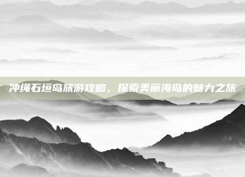 冲绳石垣岛旅游攻略，探索美丽海岛的魅力之旅