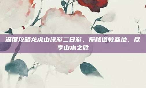 深度攻略龙虎山旅游二日游，探秘道教圣地，尽享山水之胜