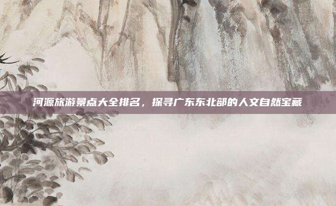 河源旅游景点大全排名，探寻广东东北部的人文自然宝藏