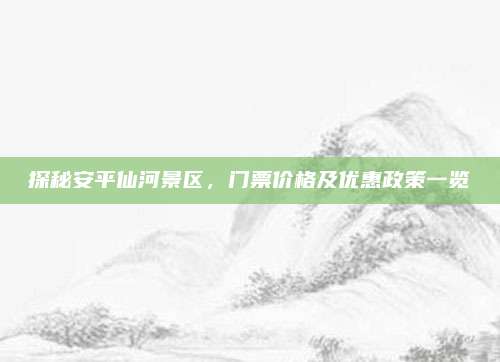 探秘安平仙河景区，门票价格及优惠政策一览