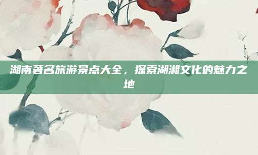 湖南著名旅游景点大全，探索湖湘文化的魅力之地
