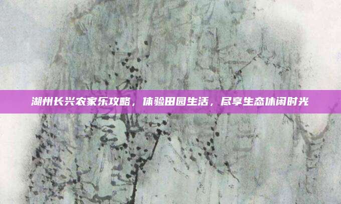 湖州长兴农家乐攻略，体验田园生活，尽享生态休闲时光
