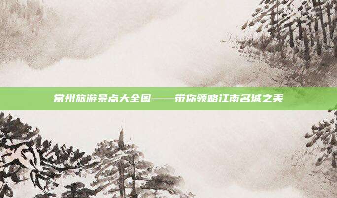 常州旅游景点大全图——带你领略江南名城之美