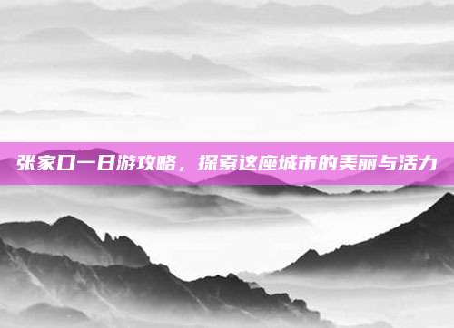 张家口一日游攻略，探索这座城市的美丽与活力