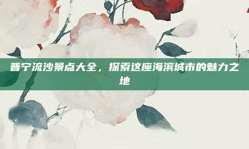 普宁流沙景点大全，探索这座海滨城市的魅力之地