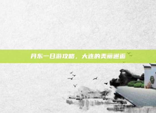 丹东一日游攻略，大连的美丽邂逅