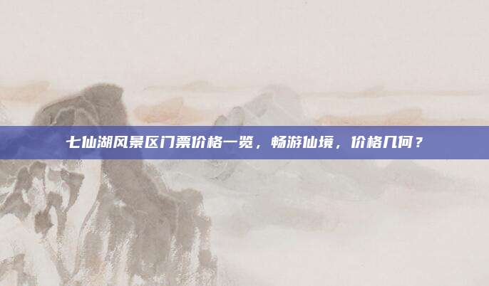 七仙湖风景区门票价格一览，畅游仙境，价格几何？