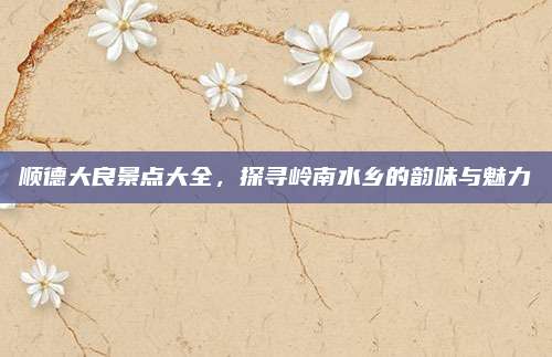 顺德大良景点大全，探寻岭南水乡的韵味与魅力