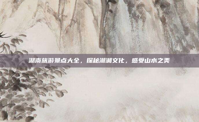 湖南旅游景点大全，探秘湖湘文化，感受山水之美