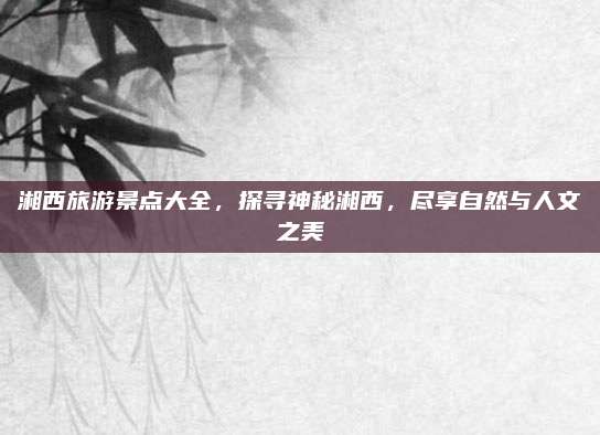 湘西旅游景点大全，探寻神秘湘西，尽享自然与人文之美