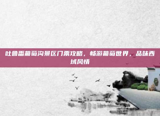 吐鲁番葡萄沟景区门票攻略，畅游葡萄世界，品味西域风情