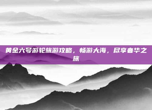 黄金六号游轮旅游攻略，畅游大海，尽享奢华之旅