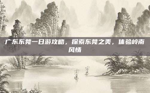 广东东莞一日游攻略，探索东莞之美，体验岭南风情