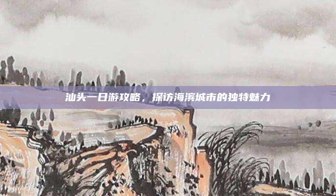 汕头一日游攻略，探访海滨城市的独特魅力