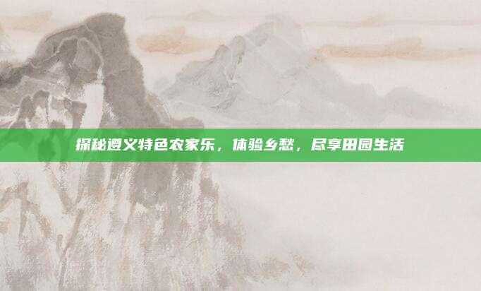探秘遵义特色农家乐，体验乡愁，尽享田园生活