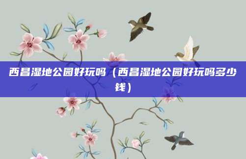 西昌湿地公园好玩吗（西昌湿地公园好玩吗多少钱）