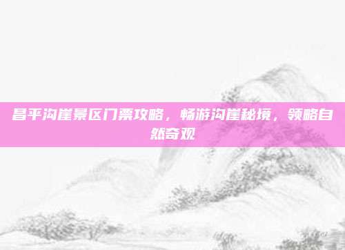 昌平沟崖景区门票攻略，畅游沟崖秘境，领略自然奇观
