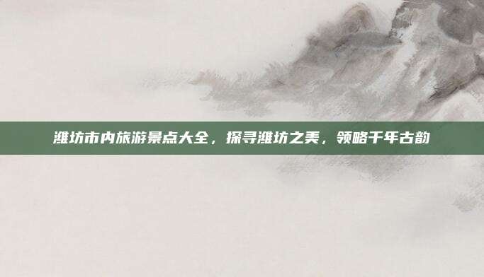 潍坊市内旅游景点大全，探寻潍坊之美，领略千年古韵