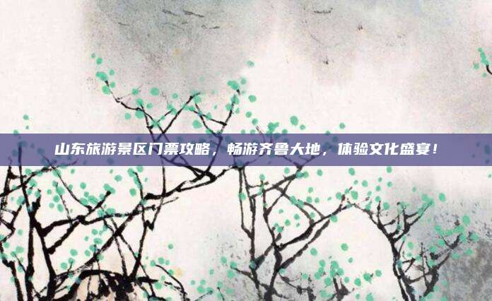 山东旅游景区门票攻略，畅游齐鲁大地，体验文化盛宴！