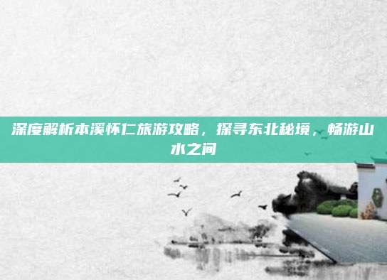 深度解析本溪怀仁旅游攻略，探寻东北秘境，畅游山水之间