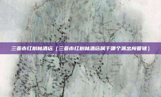 三亚市红树林酒店（三亚市红树林酒店属于哪个派出所管辖）