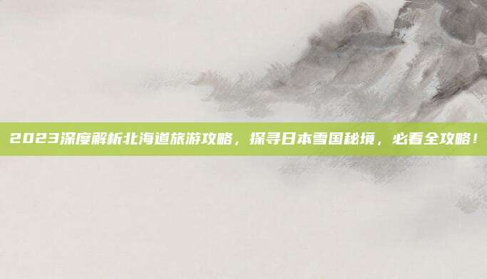 2023深度解析北海道旅游攻略，探寻日本雪国秘境，必看全攻略！