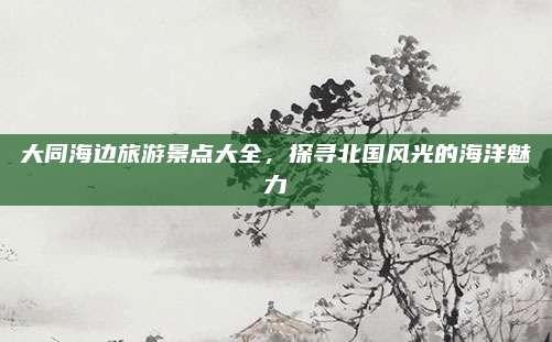 大同海边旅游景点大全，探寻北国风光的海洋魅力