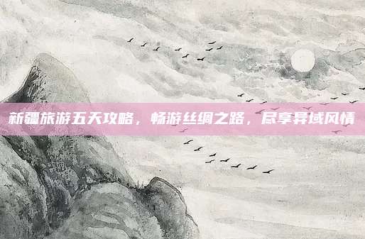 新疆旅游五天攻略，畅游丝绸之路，尽享异域风情