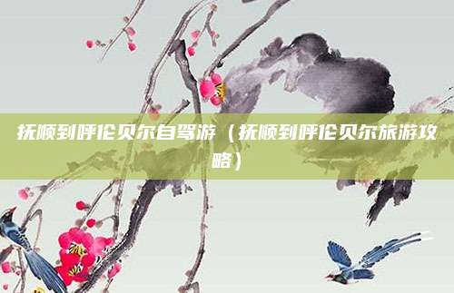 抚顺到呼伦贝尔自驾游(抚顺到呼伦贝尔旅游攻略)