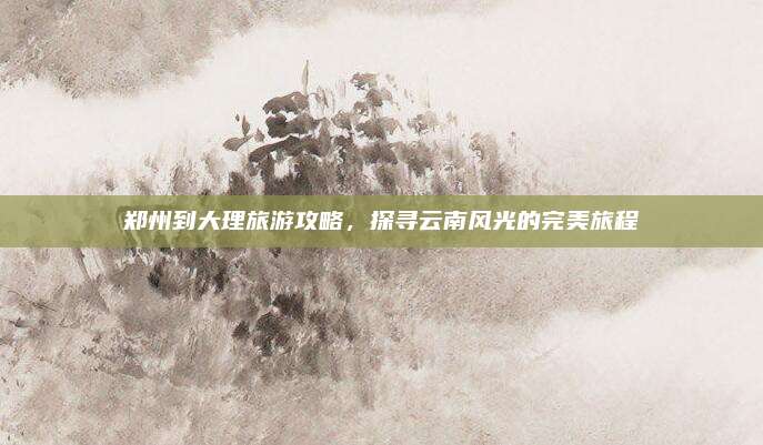 郑州到大理旅游攻略，探寻云南风光的完美旅程