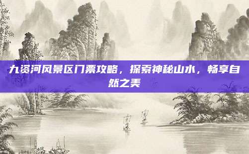 九资河风景区门票攻略，探索神秘山水，畅享自然之美