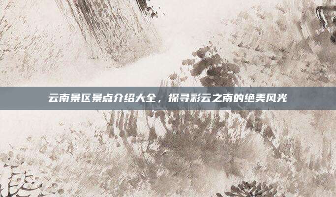 云南景区景点介绍大全，探寻彩云之南的绝美风光