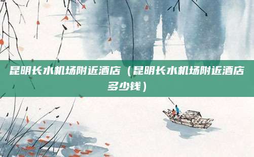 昆明长水机场附近酒店(昆明长水机场附近酒店多少钱)