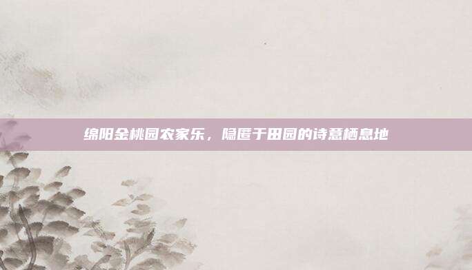 绵阳金桃园农家乐，隐匿于田园的诗意栖息地