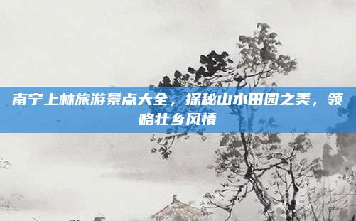 南宁上林旅游景点大全，探秘山水田园之美，领略壮乡风情