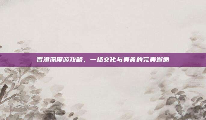 香港深度游攻略，一场文化与美食的完美邂逅