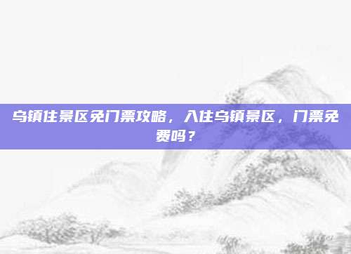 乌镇住景区免门票攻略，入住乌镇景区，门票免费吗？