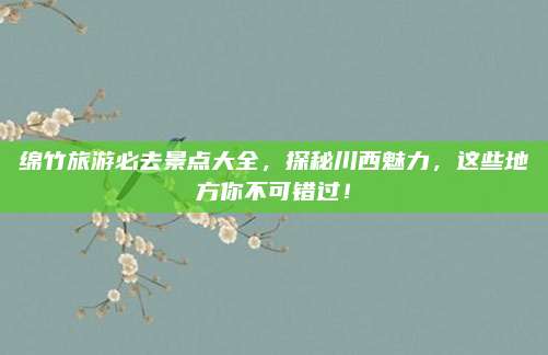 绵竹旅游必去景点大全，探秘川西魅力，这些地方你不可错过！