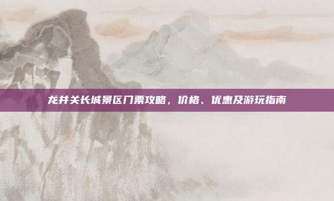 龙井关长城景区门票攻略，价格、优惠及游玩指南